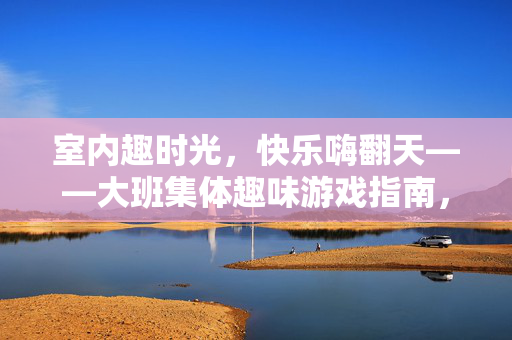室内趣时光，快乐嗨翻天——大班集体趣味游戏指南，大班室内趣味游戏指南，快乐嗨翻趣时光