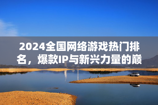 2024全国网络游戏热门排名，爆款IP与新兴力量的巅峰对决，2024全国网络游戏热门排名，爆款IP与新兴力量的巅峰对决