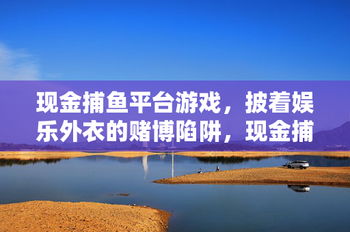现金捕鱼平台游戏，披着娱乐外衣的赌博陷阱，现金捕鱼，娱乐外衣下的赌博陷阱