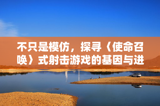 不只是模仿，探寻〈使命召唤〉式射击游戏的基因与进化，超越模仿，探寻〈使命召唤〉射击游戏的基因与进化
