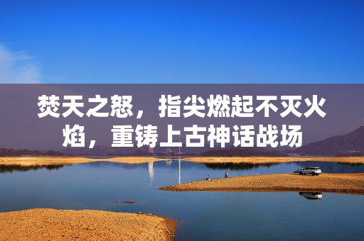 焚天之怒，指尖燃起不灭火焰，重铸上古神话战场