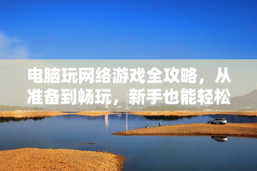 电脑玩网络游戏全攻略，从准备到畅玩，新手也能轻松上手，电脑网络游戏新手全攻略，从准备到畅玩轻松上手
