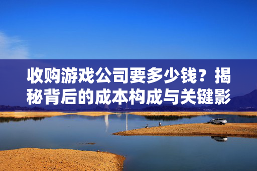 收购游戏公司要多少钱？揭秘背后的成本构成与关键影响因素