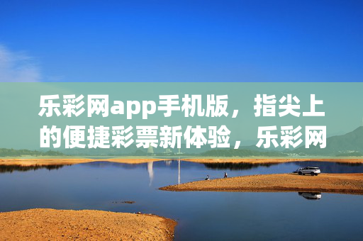 乐彩网app手机版，指尖上的便捷彩票新体验，乐彩网手机版，指尖便捷的彩票新体验
