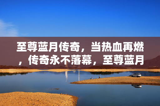 至尊蓝月传奇，当热血再燃，传奇永不落幕，至尊蓝月传奇，热血再燃，永不落幕