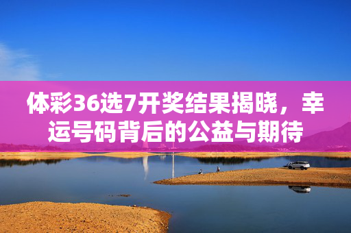 体彩36选7开奖结果揭晓，幸运号码背后的公益与期待