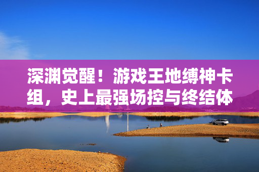 深渊觉醒！游戏王地缚神卡组，史上最强场控与终结体系的巅峰，深渊觉醒！游戏王地缚神卡组，史上最强场控与终结体系巅峰