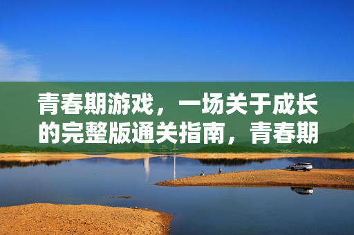 青春期游戏，一场关于成长的完整版通关指南，青春期成长游戏完整通关指南
