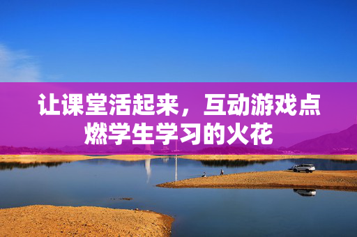 让课堂活起来，互动游戏点燃学生学习的火花