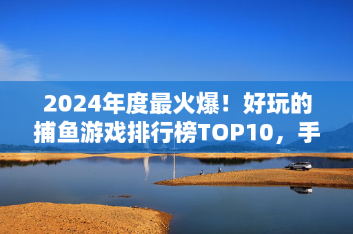 2024年度最火爆！好玩的捕鱼游戏排行榜TOP10，手残党也能轻松上手，2024年度最火爆捕鱼游戏TOP10，手残党也能轻松上手