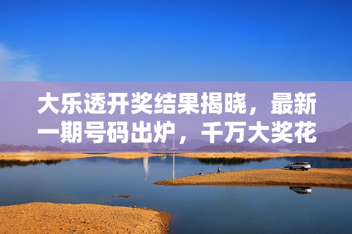 大乐透开奖结果揭晓，最新一期号码出炉，千万大奖花落谁家？大乐透开奖结果揭晓 千万大奖花落谁家？