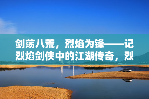 剑荡八荒，烈焰为锋——记烈焰剑侠中的江湖传奇，烈焰剑侠，剑荡八荒江湖传奇