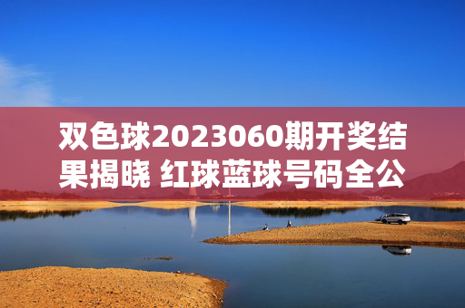 双色球2023060期开奖结果揭晓 红球蓝球号码全公布，双色球2023060期开奖结果揭晓 红球蓝球号码全公布