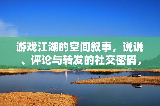 游戏江湖的空间叙事，说说、评论与转发的社交密码，游戏江湖的空间叙事，说说、评论与转发的社交密码