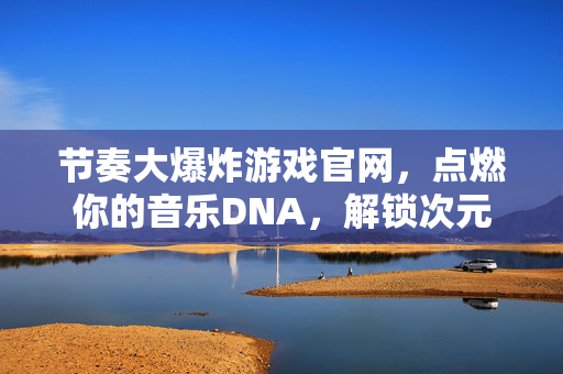 节奏大爆炸游戏官网，点燃你的音乐DNA，解锁次元节奏狂欢，节奏大爆炸，点燃音乐DNA，解锁次元节奏狂欢