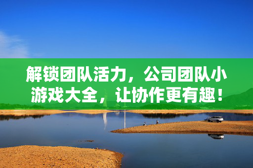 解锁团队活力，公司团队小游戏大全，让协作更有趣！公司团队小游戏，解锁活力，协作更有趣！