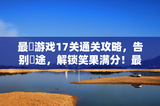 最囧游戏17关通关攻略，告别囧途，解锁笑果满分！最囧游戏17关通关攻略，告别囧途，笑果满分！