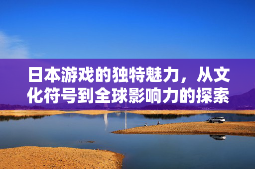 日本游戏的独特魅力，从文化符号到全球影响力的探索，日本游戏，从文化符号到全球影响力的独特魅力