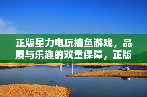 正版星力电玩捕鱼游戏，品质与乐趣的双重保障，正版星力捕鱼，品质乐趣双保障