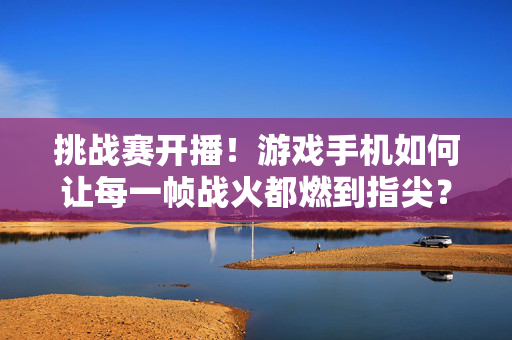 挑战赛开播！游戏手机如何让每一帧战火都燃到指尖？挑战赛开播，游戏手机让每一帧战火燃到指尖