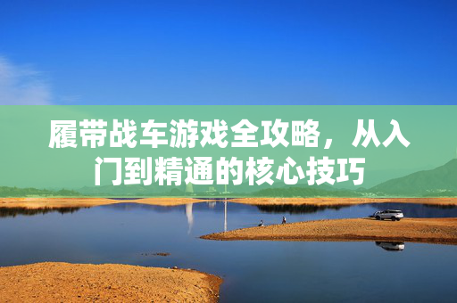 履带战车游戏全攻略，从入门到精通的核心技巧
