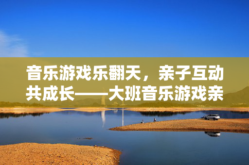 音乐游戏乐翻天，亲子互动共成长——大班音乐游戏亲子活动纪实，大班亲子音乐游戏，乐翻天，共成长