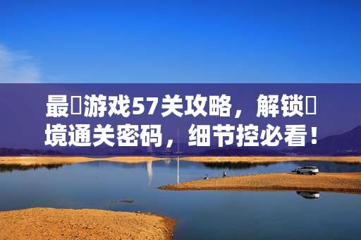 最囧游戏57关攻略，解锁囧境通关密码，细节控必看！最囧游戏57关攻略，解锁囧境通关密码，细节控必看！
