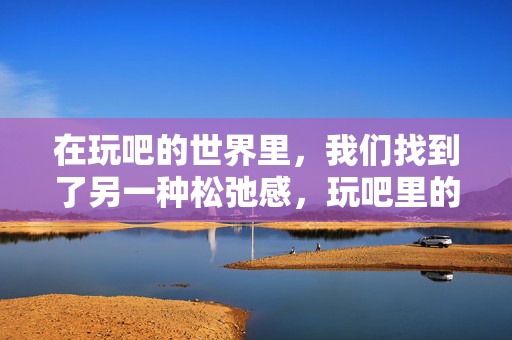 在玩吧的世界里，我们找到了另一种松弛感，玩吧里的另一种松弛感