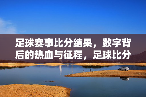 足球赛事比分结果，数字背后的热血与征程，足球比分，数字里的热血征程