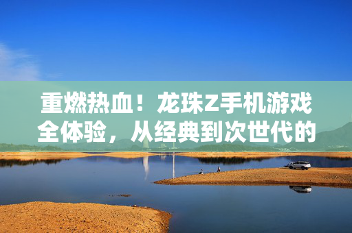 重燃热血！龙珠Z手机游戏全体验，从经典到次世代的格斗盛宴，龙珠Z手游，从经典到次世代的格斗盛宴，重燃热血！