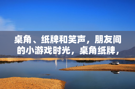 桌角、纸牌和笑声，朋友间的小游戏时光，桌角纸牌，朋友笑游戏时光