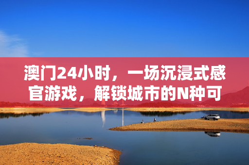 澳门24小时，一场沉浸式感官游戏，解锁城市的N种可能，澳门24小时，沉浸式感官游戏，解锁城市N种可能
