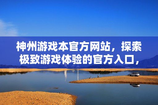 神州游戏本官方网站，探索极致游戏体验的官方入口，神州游戏本官方网站，探索极致游戏体验的官方入口