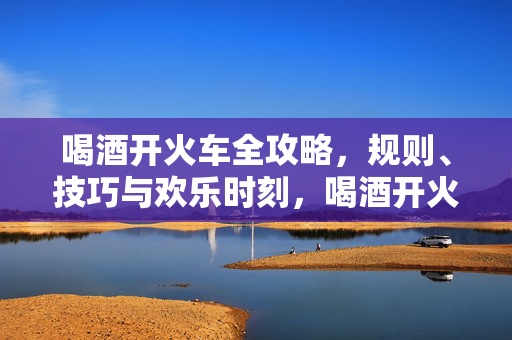 喝酒开火车全攻略，规则、技巧与欢乐时刻，喝酒开火车全攻略，规则、技巧与欢乐时刻