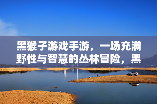 黑猴子游戏手游，一场充满野性与智慧的丛林冒险，黑猴子手游，野性与智慧的丛林冒险