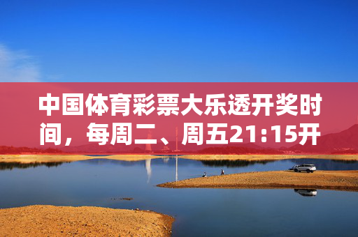 中国体育彩票大乐透开奖时间，每周二、周五21:15开奖，这些信息你需要知道