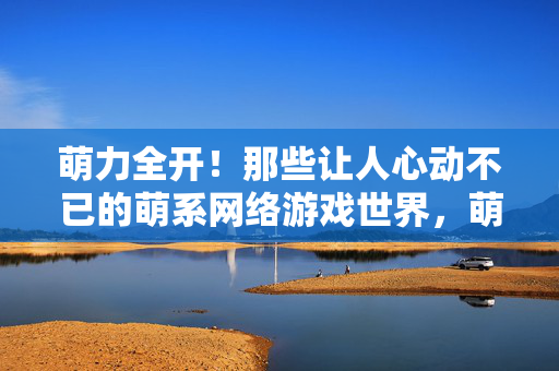 萌力全开！那些让人心动不已的萌系网络游戏世界，萌力全开！心动萌系网游世界
