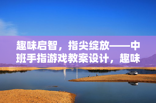趣味启智，指尖绽放——中班手指游戏教案设计，趣味启智，指尖绽放——中班手指游戏教案