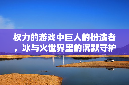 权力的游戏中巨人的扮演者，冰与火世界里的沉默守护者，巨人扮演者，冰与火世界的沉默守护者