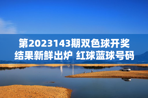 第2023143期双色球开奖结果新鲜出炉 红球蓝球号码揭晓，第2023143期双色球开奖结果新鲜出炉 红球蓝球号码揭晓
