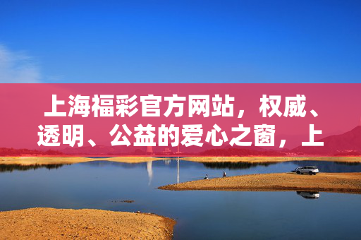 上海福彩官方网站，权威、透明、公益的爱心之窗，上海福彩官方网站，权威透明公益的爱心之窗