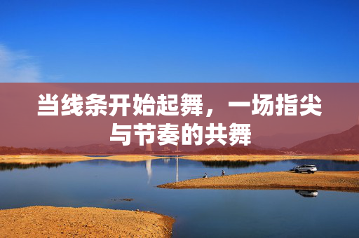 当线条开始起舞，一场指尖与节奏的共舞