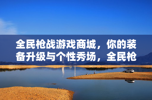 全民枪战游戏商城，你的装备升级与个性秀场，全民枪战商城，装备升级与个性秀场