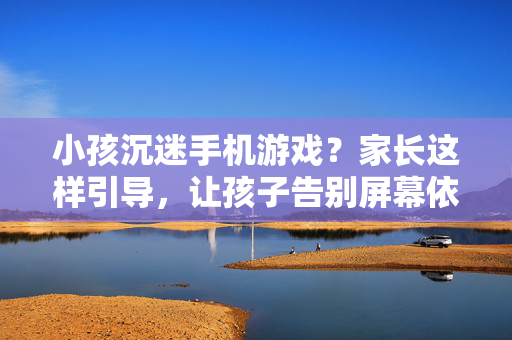 小孩沉迷手机游戏？家长这样引导，让孩子告别屏幕依赖，孩子沉迷手机游戏？家长这样引导告别屏幕依赖