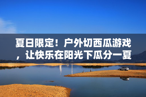 夏日限定！户外切西瓜游戏，让快乐在阳光下瓜分一夏，夏日切瓜乐，阳光下瓜分快乐