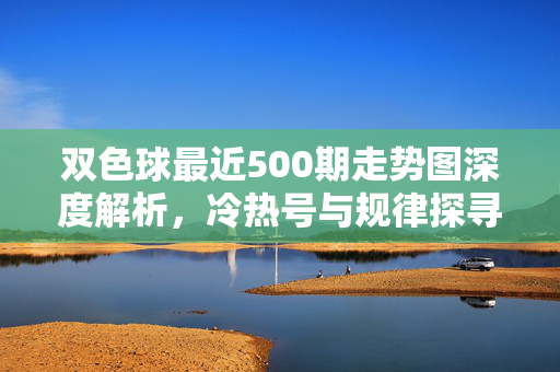 双色球最近500期走势图深度解析，冷热号与规律探寻