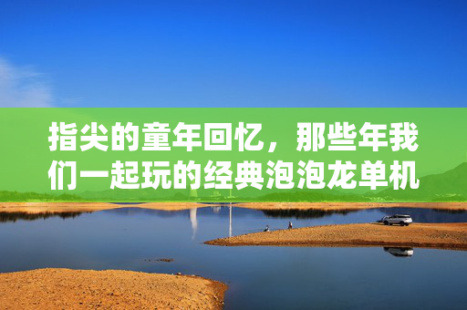 指尖的童年回忆，那些年我们一起玩的经典泡泡龙单机游戏，指尖童年，经典泡泡龙单机回忆