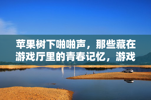 苹果树下啪啪声，那些藏在游戏厅里的青春记忆，游戏厅里的啪啪声，苹果树下的青春记忆