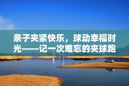 亲子夹紧快乐，球动幸福时光——记一次难忘的夹球跑游戏，亲子夹球跑，夹紧快乐，跑动幸福