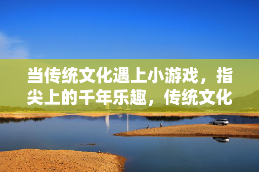 当传统文化遇上小游戏，指尖上的千年乐趣，传统文化遇上小游戏，指尖千年乐趣